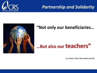 “Not only our beneficiaries…
…But also our teachers”
-Dr. Carolyn Y. Woo, CRS President and CEO
Partnership and Solidarity
 