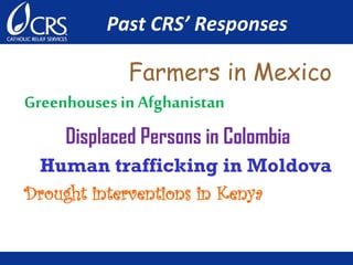 Past CRS’ Responses
Farmers in Mexico
Greenhouses in Afghanistan
Displaced Persons in Colombia
Human trafficking in Moldova
Drought interventions in Kenya
 