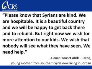 “Please know that Syrians are kind. We
are hospitable. It is a beautiful country
and we will be happy to get back there
and to rebuild. But right now we wish for
more attention to our kids. We wish that
nobody will see what they have seen. We
need help.”
-Hanan Yousef Abdel-Razaq,
young mother from southern Syria now living in Jordan
 