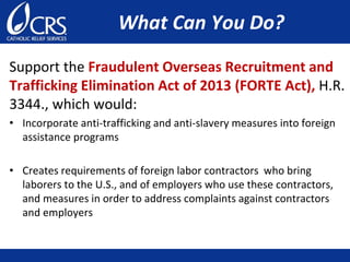 What Can You Do?
Support the Fraudulent Overseas Recruitment and
Trafficking Elimination Act of 2013 (FORTE Act), H.R.
3344., which would:
• Incorporate anti-trafficking and anti-slavery measures into foreign
assistance programs
• Creates requirements of foreign labor contractors who bring
laborers to the U.S., and of employers who use these contractors,
and measures in order to address complaints against contractors
and employers
 