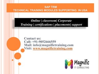 SAP TRM
TECHNICAL TRAINING MODULES SUPPORTING IN USA
Contact us:
Call: +91-9052666559
Mail: info@magnifictraining.com
Visit: www.magnifictraining.com
Online | classroom| Corporate
Training | certifications | placements| support
 