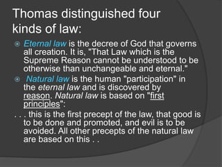 Thomas distinguished four
kinds of law:
 Eternal law is the decree of God that governs
all creation. It is, "That Law which is the
Supreme Reason cannot be understood to be
otherwise than unchangeable and eternal."
 Natural law is the human "participation" in
the eternal law and is discovered by
reason. Natural law is based on "first
principles":
. . . this is the first precept of the law, that good is
to be done and promoted, and evil is to be
avoided. All other precepts of the natural law
are based on this . .
 
