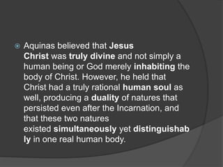  Aquinas believed that Jesus
Christ was truly divine and not simply a
human being or God merely inhabiting the
body of Christ. However, he held that
Christ had a truly rational human soul as
well, producing a duality of natures that
persisted even after the Incarnation, and
that these two natures
existed simultaneously yet distinguishab
ly in one real human body.
 