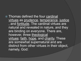  Thomas defined the four cardinal
virtues as prudence, temperance, justice
, and fortitude. The cardinal virtues are
natural and revealed in nature, and they
are binding on everyone. There are,
however, three theological
virtues: faith, hope, and charity. These
are somewhat supernatural and are
distinct from other virtues in their object,
namely, God:
 
