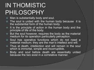 IN THOMISTIC
PHILOSOPHY
 Man is substantially body and soul.
 The soul is united with the human body because it is
the substantial form of the human body.
 It is the principle of action in the human body and the
principle of life of the body.
 But the soul however, requires the body as the material
medium for its operation particularly perception.
 Soul has operative functions which do not need a
material medium; they are the man’s intellect and will.
 Thus at death, intellection and will remain in the soul
which is immortal, simple and incorruptible.
 Body and soul before death are essentially united
because the two exist in a correlative manner.
 