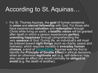 According to St. Aquinas…
 For St. Thomas Aquinas, the goal of human existence
is union and eternal fellowship with God. For those who
have experienced salvation and redemption through
Christ while living on earth, a beatific vision will be granted
after death in which a person experiences perfect,
unending happiness through comprehending the
very essence of God. During life, an individual's will must
be ordered toward right things (such as charity, peace and
holiness), which requires morality in everyday human
choices, a kind of Virtue Ethics. Aquinas was the first to
identify the Principle of Double Effect in ethical decisions,
when an otherwise legitimate act (e.g. self-defence) may
also cause an effect one would normally be obliged to
avoid (e.g. the death of another).
 