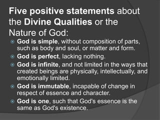 Five positive statements about
the Divine Qualities or the
Nature of God:
 God is simple, without composition of parts,
such as body and soul, or matter and form.
 God is perfect, lacking nothing.
 God is infinite, and not limited in the ways that
created beings are physically, intellectually, and
emotionally limited.
 God is immutable, incapable of change in
respect of essence and character.
 God is one, such that God's essence is the
same as God's existence.
 