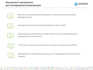 Функционал приложения
для менеджеров/супервайзеров
Формирование/оптимизация территорий ТТ для мерчандайзеров и
маршрутов для посещения.
Формирование товарной матрицы для ТТ. Определение приоритетных
товаров.
Постановка задач по организации выкладки и размещению POSM.
Контроль за дистрибуцией продукции и установленным торговым
оборудованием.
Контроль деятельности мерчандайзеров: время и GPS.
 
