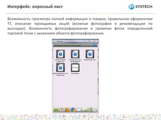 Интерфейс: опросный лист
Возможность просмотра полной информации о товарах, правильном оформлении
ТТ, описание проводимых акций (включая фотографии и рекомендации по
выкладке). Возможность фотографирования и привязки фоток определенной
торговой точке с указанием объекта фотографирования.
 