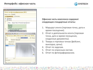 Интерфейс: офисная часть
Офисная часть комплекса содержит
следующие стандартные отчеты:
1. Маршрут агента (торговая точка, дата и
время посещения).
2. Отчет о деятельности агента (торговая
точка, дата и время посещения,
созданные документы).
3. Товары в торговых точках (фейсинг,
выкладка, цены).
4. Отчет по задачам.
5. Отчет по опросным листам.
6. Отчет по фотографированию.
 