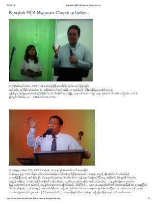 9/7/2014 Bangkok MCA Myanmar Church activ 
Bangkok MCA Myanmar Church activities 
ဆရာဦးေဇ္ာမင္း (Rev, MCA Thailand) ျမစ္ၾကးီနားခရးီစဥ္ က် မ္းစာသင္ၾကားျခင္း 
ခရစ္ေတ္ာ အၾကဳိက္ႏစွ္သက္ဆံးုနဲ႕ အျမဲတမ္းလက္ခံတ့ဲအခ်နိ္ဟာ က် ေန္ာတ႕ို၊ ၾကဳးိပဲေၾကမြေသာစိတ္ႏွလံးုနဲ႕ 
အျပစ္မ် ားကိုဝန္ခ် ေတာင္းပန္ျခင္းပဲျဖစ္ပါတယ္။ ဒီလိုစိတ္ႏွလံုးမ် ိဳးနဲ႕ ဘုရားဆီ ဆပ္ကပ္ရင္ ဘုရားႏွစ္သက္ပါတယ္။ အျမဲတမ္း လက္ခံ၊ 
ခြင့္လႊတ္ပါတယ္....။ — with Chowkee Z-Min. 
ဆရာတူးဂ် ာ (Rev, DD), MCA Bangkok, ေဒသနာႏွင့္ဧဝံေဂလိ-သက္ေသခံျခင္း 
တနဂၤေႏြေန႕မာွ တယ္လဖီနု္း ဝင္လာပါတယ္။ျမန္မာျပည္က ိုအျပးီျပန္ေတ့ာမယ္ ..ဆရာနဲ႕ေတြ႕ဖ႕ို ခ်နိ္းဆပိုါတယ္။ ဒါေၾကာင့္ 
ဘရုားရခိွးိုျပးီတာနဲ႕ ခ်က္ျခင္း ခ်နိ္းတ့ဲေနရာကိုသြားေတြ႕ပါတယ္။ ဒါဟာ သနူဲ႕ေနာက္ဆံးုအၾကမိ္ေတြ႕ဆံျုခင္းလဲ ျဖစ္သြားႏငို္ပါတယ္။ 
ေတြ႕တ့ဲအခ်နိ္မာွ ဘာေၾကာင့္ျပန္ရေၾကာင္း၊ ေျပာဆရိုင္း..သ႕ူကိုဘရုားရငွ္အေၾကာင္းေျပာျပေနစဥ္မာွ ...သ႕ူမ်က္လံမု် ား ေတာက္ပ၊ 
စရိုမႊ္းလာတာက ိုေတြ႕ရပါတယ္။ သ႕ူမ်က္လံးုကစကားေျပာပါတယ္.. ဒါေၾကာင္ ... သူဟာေယရခႈရစ္ေတ္ာက ိုလက္ခံေနျပီဆိုတာ ေသခ် ာျပီလ႕ို 
ဝမ္းေျမာက္စြာနဲ႕ သခင္ေယရႈက ိုအခုလက္ခံျပီလား...လ႕ိုေမးလိုက္ပါတယ္။ သူက ေတြေဝသြားပါတယ္။ ျပးီေတ့ာ ..ခပ္ေလးေလးနဲ႕ အေမ 
သေဘာတမူာွမဟုတ္ဘးူ။ အေမ ၾကဳိက္မာွမဟုတ္လ႕ို .. အခမုဆံးုျဖတ္ႏငို္ေသးပါဘးူ...လ႕ိုေျဖသံၾကားေတ့ာ ေတ္ာေတ္ာေလး၊ 
http://murann.com/stories/to.little.myanmar.discipleship.htm 1/7 
 