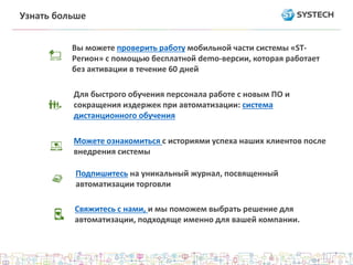 Узнать больше 
Вы можете проверить работу мобильной части системы «ST- 
Регион» с помощью бесплатной demo-версии, которая работает 
без активации в течение 60 дней 
Для быстрого обучения персонала работе с новым ПО и 
сокращения издержек при автоматизации: система 
дистанционного обучения 
Можете ознакомиться с историями успеха наших клиентов после 
внедрения системы 
Подпишитесь на уникальный журнал, посвященный 
автоматизации торговли 
Свяжитесь с нами, и мы поможем выбрать решение для 
автоматизации, подходяще именно для вашей компании. 
 