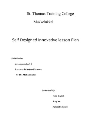 St. Thomas Training College 
Mukkolakkal 
Self Designed Innovative lesson Plan 
Submitted to 
Mrs. Asasindhu S S 
Lecturer in Natural Science 
STTC, Mukkolakkal 
Submitted By 
SIMI S NAIR 
Reg No. 
Natural Science 
 