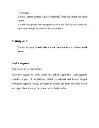 1. Nephridia 
2. Each segment contains a pair of nephridia, which are ciliated and funnel 
shaped 
3. Nephridia separate water nitrogenous wastes etc from the body cavity and 
expel them through the pores on the body surface. 
Activity no 2 
Teacher ask pupil to write down a brief note on the excretion of earth 
worm. 
Pupil’s response 
Pupil tries to give a brief note as, 
Excretory organs in earth worm are called Nephredia. Each segment 
contains a pair of nephridium, which is ciliated and funnel shaped. 
Nephredia separate water, nitrogenous wastes etc from the body cavity 
and expel them through the pores on the body surface 
 