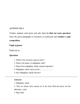 ACTIVITY NO: 3 
Teacher explains each point and asks them to find out some questions 
from the given paragraph of excretion in cockroach and conduct a quiz 
competition. 
Pupil response 
Pupils do so 
Questions 
1. Which is the excretory organ in insets? 
2. What is the feature of malpighian tuble? 
3. Where from malpighian tubule separate impurities? 
4. Malpighian tubule open out into ……………….. 
5. How Malpighian tubule function? 
Answers 
1. Malpighian tubule 
2. They are minute tubes spread out in the body fluid and opens out into 
alimentary canal. 
3. Body fluid 
 