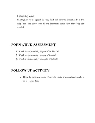 4. Alimentary canal 
5.Malpighian tubule spread in body fluid and separate imparities from the 
body fluid and carry them to the alimentary canal from there they are 
expelled 
FORMATIVE ASSESSMENT 
1. Which are the excretory organs of earthworm? 
2. Which are the excretory organs of insects? 
3. Which are the excretory materials of tadpole? 
FOLLOW UP ACTIVITY 
 Draw the excretory organ of amoeba ,earth worm and cockroach in 
your science diary 
 