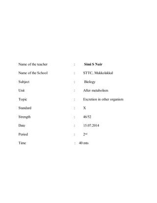 Name of the teacher : Simi S Nair 
Name of the School : STTC, Mukkolakkal 
Subject : Biology 
Unit : After metabolism 
Topic : Excretion in other organism 
Standard : X 
Strength : 46/52 
Date : 15.07.2014 
Period : 2nd 
Time : 40 mts 
 