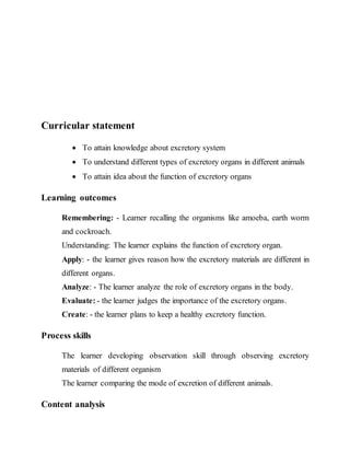 Curricular statement 
 To attain knowledge about excretory system 
 To understand different types of excretory organs in different animals 
 To attain idea about the function of excretory organs 
Learning outcomes 
Remembering: - Learner recalling the organisms like amoeba, earth worm 
and cockroach. 
Understanding: The learner explains the function of excretory organ. 
Apply: - the learner gives reason how the excretory materials are different in 
different organs. 
Analyze: - The learner analyze the role of excretory organs in the body. 
Evaluate: - the learner judges the importance of the excretory organs. 
Create: - the learner plans to keep a healthy excretory function. 
Process skills 
The learner developing observation skill through observing excretory 
materials of different organism 
The learner comparing the mode of excretion of different animals. 
Content analysis 
 