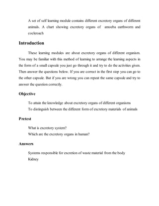 A set of self learning module contains different excretory organs of different 
animals. A chart showing excretory organs of amoeba earthworm and 
cockroach 
Introduction 
These learning modules are about excretory organs of different organism. 
You may be familiar with this method of learning to arrange the learning aspects in 
the form of a small capsule you just go through it and try to do the activities given. 
Then answer the questions below. If you are correct in the first step you can go to 
the other capsule. But if you are wrong you can repeat the same capsule and try to 
answer the question correctly. 
Objective 
To attain the knowledge about excretory organs of different organisms 
To distinguish between the different form of excretory materials of animals 
Pretest 
What is excretory system? 
Which are the excretory organs in human? 
Answers 
Systems responsible for excretion of waste material from the body 
Kidney 
 