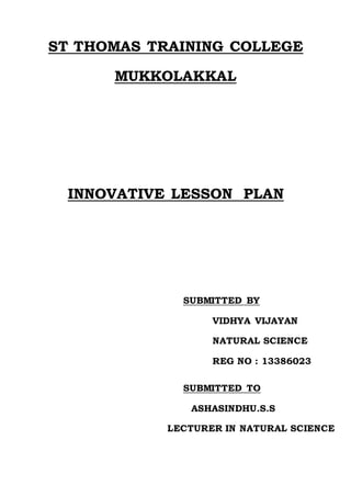 ST THOMAS TRAINING COLLEGE 
MUKKOLAKKAL 
INNOVATIVE LESSON PLAN 
SUBMITTED BY 
VIDHYA VIJAYAN 
NATURAL SCIENCE 
REG NO : 13386023 
SUBMITTED TO 
ASHASINDHU.S.S 
LECTURER IN NATURAL SCIENCE 
 