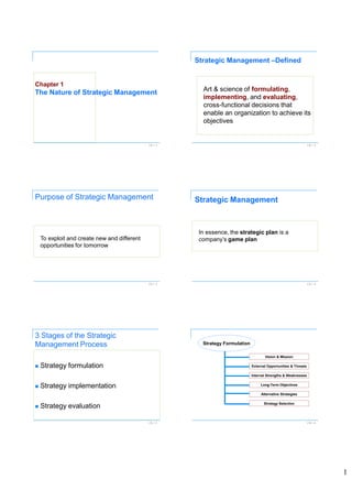 1 
Ch 1 -1 
Chapter 1The Nature of Strategic Management 
Ch 1 -2 
Art & science offormulating, implementing, andevaluating, cross-functional decisions that enable an organization to achieve its objectives 
Strategic Management –Defined 
Ch 1 -3 
Purpose of Strategic Management 
To exploit and create new and different opportunities for tomorrow 
Ch 1 -4 
Strategic Management 
In essence, the strategic planis a company’s game plan 
Ch 1 -5 
3 Stages of the Strategic Management Process 
Strategy formulation 
Strategy implementation 
Strategy evaluation 
Ch 1 -6 
Vision&Mission 
StrategyFormulation 
ExternalOpportunities&Threats 
InternalStrengths&Weaknesses 
Long-TermObjectives 
AlternativeStrategies 
StrategySelection  