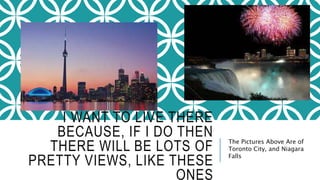 I WANT TO LIVE THERE 
BECAUSE, IF I DO THEN 
THERE WILL BE LOTS OF 
PRETTY VIEWS, LIKE THESE 
ONES 
The Pictures Above Are of 
Toronto City, and Niagara 
Falls 
 