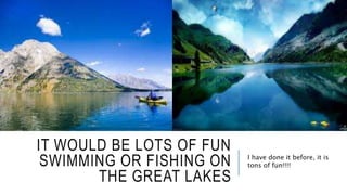 IT WOULD BE LOTS OF FUN 
SWIMMING OR FISHING ON 
THE GREAT LAKES 
I have done it before, it is 
tons of fun!!!! 
 