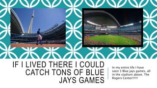 IF I LIVED THERE I COULD 
CATCH TONS OF BLUE 
JAYS GAMES 
In my entire life I have 
seen 3 Blue jays games, all 
in the stadium above. The 
Rogers Center!!!!!! 
 