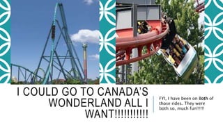 I COULD GO TO CANADA’S 
WONDERLAND ALL I 
WANT!!!!!!!!!!! 
FYI, I have been on Both of 
those rides. They were 
both so, much fun!!!!!! 
 
