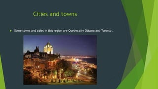 Cities and towns 
 Some towns and cities in this region are Quebec city Ottawa and Toronto . 
 