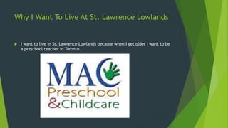 Why I Want To Live At St. Lawrence Lowlands 
 I want to live in St. Lawrence Lowlands because when I get older I want to be 
a preschool teacher in Toronto. 
