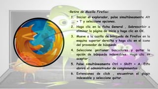 •Retire de Mozilla Firefox:
1. Iniciar el explorador, pulse simultáneamente Alt
+ T y seleccione opciones.
2. Haga clic en la ficha General , Sobrescribir o
eliminar la página de inicio y haga clic en OK.
3. Mueve a la casilla de búsqueda de Firefox en la
esquina superior derecha y haga clic en el icono
del proveedor de búsqueda .
4. Seleccione gestionar buscadores y quitar la
opción de búsqueda indeseables. Haga clic en
aceptar .
5. Pulse simultáneamente Ctrl + Shift + A. Esto
abrirá el administrador de complementos .
6. Extensiones de click , encuentran el plugin
indeseable y seleccione quitar.
 