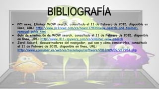 ● PC1 news, Eliminar WOW search, consultado el 11 de Febrero de 2015, disponible en
línea, URL: http://www.pc1news.com/es/news/17834/wow-search-and-toolbar-
removal-guide.html
● Guía de eliminación de WOW search, consultado el 11 de Febrero de 2015, disponible
en línea, URL: http://www.411-spyware.com/es/eliminar-wow-search
● Jordi Sabaté, Secuestradores del navegador, qué son y cómo combatirlos, consultado
el 11 de Febrero de 2015, disponible en línea, URL:
http://www.consumer.es/web/es/tecnologia/software/2013/09/09/217954.php
 
