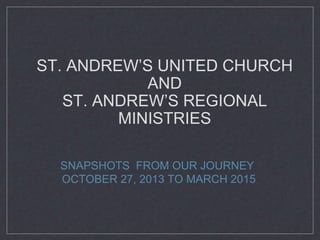 ST. ANDREW’S UNITED CHURCH
AND
ST. ANDREW’S REGIONAL
MINISTRIES
SNAPSHOTS FROM OUR JOURNEY
OCTOBER 27, 2013 TO MARCH 2015
 
