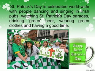 St. Patrick’s Day is celebrated world-wide
with people dancing and singing in Irish
pubs, watching St. Patrick’s Day parades,
drinking ‘green’ beer, wearing green
clothes and having a good time.
 