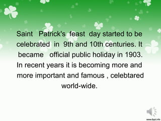 Saint Patrick's feast day started to be
celebrated in 9th and 10th centuries. It
became official public holiday in 1903.
In recent years it is becoming more and
more important and famous , celebtared
world-wide.
 