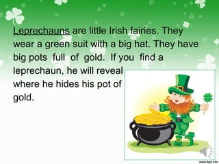 Leprechauns are little Irish fairies. They
wear a green suit with a big hat. They have
big pots full of gold. If you find a
leprechaun, he will reveal
where he hides his pot of
gold.
 
