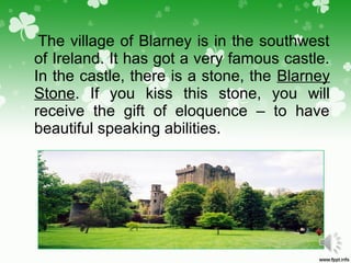 The village of Blarney is in the southwest
of Ireland. It has got a very famous castle.
In the castle, there is a stone, the Blarney
Stone. If you kiss this stone, you will
receive the gift of eloquence – to have
beautiful speaking abilities.
 