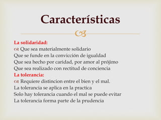 
La solidaridad:
 Que sea materialmente solidario
Que se funde en la convicción de igualdad
Que sea hecho por caridad, por amor al prójimo
Que sea realizado con rectitud de conciencia
La tolerancia:
 Requiere distincion entre el bien y el mal.
La tolerancia se aplica en la practica
Solo hay tolerancia cuando el mal se puede evitar
La tolerancia forma parte de la prudencia
Características
 