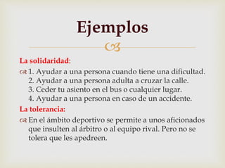 
La solidaridad:
 1. Ayudar a una persona cuando tiene una dificultad.
2. Ayudar a una persona adulta a cruzar la calle.
3. Ceder tu asiento en el bus o cualquier lugar.
4. Ayudar a una persona en caso de un accidente.
La tolerancia:
 En el ámbito deportivo se permite a unos aficionados
que insulten al árbitro o al equipo rival. Pero no se
tolera que les apedreen.
Ejemplos
 