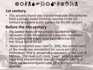 TRANSFORMATION
1st century
• This ancient church was transformed over the centuries
from a private home Christian worship in the 1st
century to a grand public basilica by the 6th century
Before the 4th century
• The lowest levels of the present basilica contain
remnants of the foundation of a possibly republican
era building that might have been destroyed in
the Great fire of 64 AD
• About a hundred years later (c. 200), the central room
of the insula was remodelled for use as part of a
mithraeum, that is, as part of a sanctuary of the Cult of
Mithras . The main cult room "cave”, which is about
9.6m long and 6m wide, was discovered in 1867 but
could not be investigated until 1914 due to lack of
drainage.
 