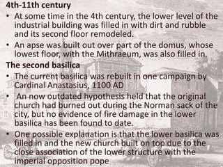 4th-11th century
• At some time in the 4th century, the lower level of the
industrial building was filled in with dirt and rubble
and its second floor remodeled.
• An apse was built out over part of the domus, whose
lowest floor, with the Mithraeum, was also filled in.
The second basilica
• The current basilica was rebuilt in one campaign by
Cardinal Anastasius, 1100 AD
• An now outdated hypothesis held that the original
church had burned out during the Norman sack of the
city, but no evidence of fire damage in the lower
basilica has been found to date.
• One possible explanation is that the lower basilica was
filled in and the new church built on top due to the
close association of the lower structure with the
imperial opposition pope
 