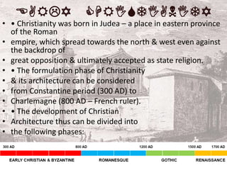 EARLY CHRISTIANITY
• • Christianity was born in Judea – a place in eastern province
of the Roman
• empire, which spread towards the north & west even against
the backdrop of
• great opposition & ultimately accepted as state religion.
• • The formulation phase of Christianity
• & its architecture can be considered
• from Constantine period (300 AD) to
• Charlemagne (800 AD – French ruler).
• • The development of Christian
• Architecture thus can be divided into
• the following phases:
 