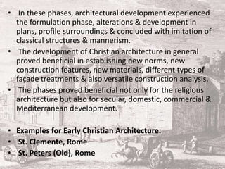 • In these phases, architectural development experienced
the formulation phase, alterations & development in
plans, profile surroundings & concluded with imitation of
classical structures & mannerism.
• The development of Christian architecture in general
proved beneficial in establishing new norms, new
construction features, new materials, different types of
façade treatments & also versatile construction analysis.
• The phases proved beneficial not only for the religious
architecture but also for secular, domestic, commercial &
Mediterranean development.
• Examples for Early Christian Architecture:
• St. Clemente, Rome
• St. Peters (Old), Rome
 