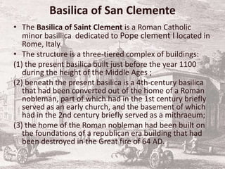Basilica of San Clemente
• The Basilica of Saint Clement is a Roman Catholic
minor basillica dedicated to Pope clement I located in
Rome, Italy.
• The structure is a three-tiered complex of buildings:
(1) the present basilica built just before the year 1100
during the height of the Middle Ages ;
(2) beneath the present basilica is a 4th-century basilica
that had been converted out of the home of a Roman
nobleman, part of which had in the 1st century briefly
served as an early church, and the basement of which
had in the 2nd century briefly served as a mithraeum;
(3) the home of the Roman nobleman had been built on
the foundations of a republican era building that had
been destroyed in the Great fire of 64 AD.
 