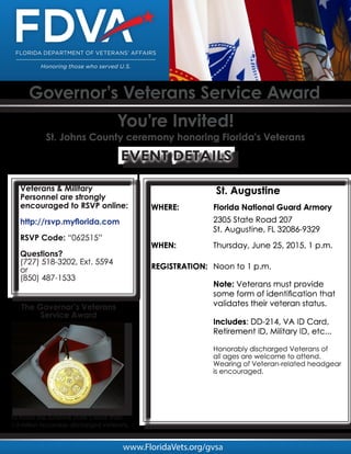 Governor’s Veterans Service Award
You’re Invited!
St. Johns County ceremony honoring Florida’s Veterans
www.FloridaVets.org/gvsa
Veterans & Military
Personnel are strongly
encouraged to RSVP online:
http://rsvp.myflorida.com
RSVP Code: “062515”
Questions?
(727) 518-3202, Ext. 5594
or
(850) 487-1533
EVENT DETAILS
To honor the Sunshine State’s more than
1.5 million honorably discharged Veterans.
The Governor’s Veterans
Service Award
St. Augustine
WHERE: Florida National Guard Armory
2305 State Road 207
St. Augustine, FL 32086-9329
WHEN: Thursday, June 25, 2015, 1 p.m.
REGISTRATION: Noon to 1 p.m.
Note: Veterans must provide
some form of identification that
validates their veteran status.
Includes: DD-214, VA ID Card,
Retirement ID, Military ID, etc...
Honorably discharged Veterans of
all ages are welcome to attend.
Wearing of Veteran-related headgear
is encouraged.
 