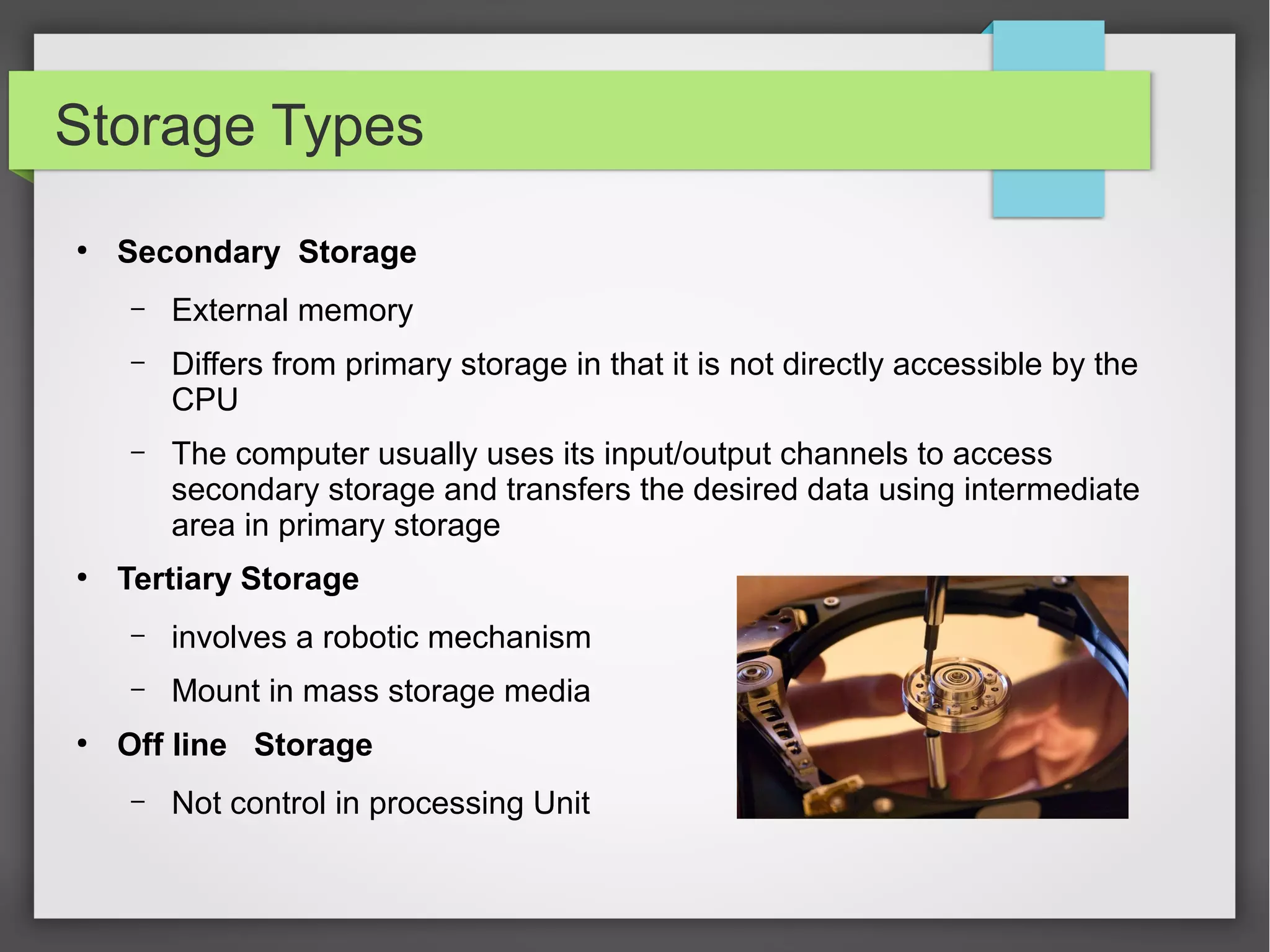 Storage Types
●
Secondary Storage
– External memory
– Differs from primary storage in that it is not directly accessible by the
CPU
– The computer usually uses its input/output channels to access
secondary storage and transfers the desired data using intermediate
area in primary storage
●
Tertiary Storage
– involves a robotic mechanism
– Mount in mass storage media
●
Off line Storage
– Not control in processing Unit
 