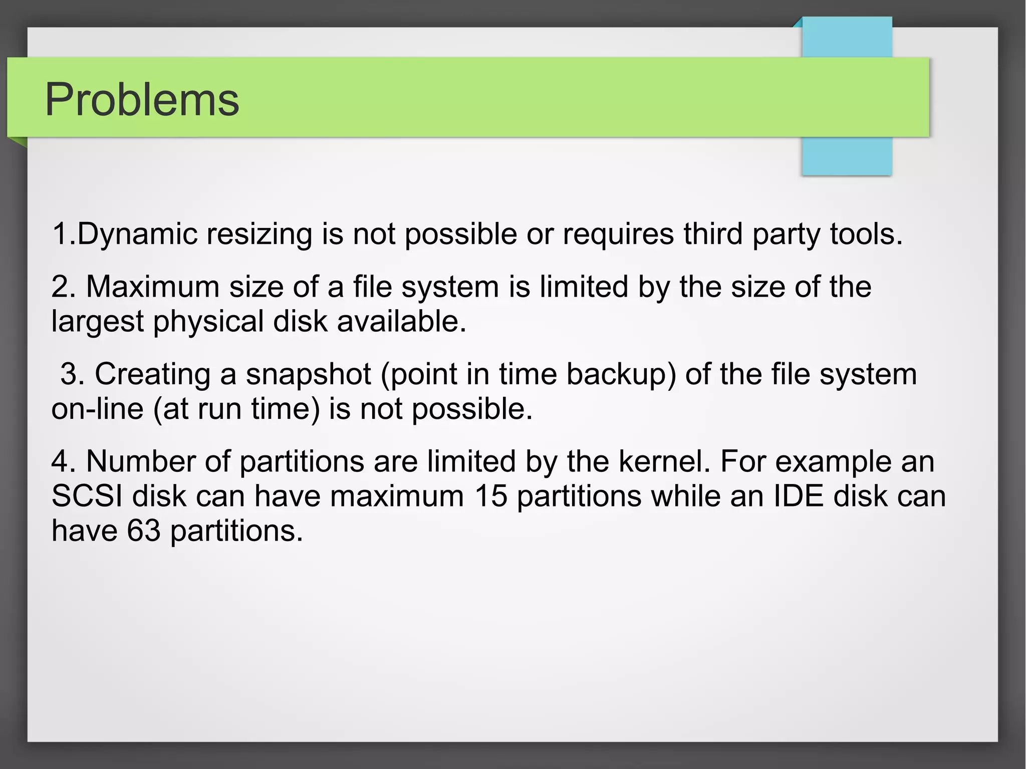 Problems
1.Dynamic resizing is not possible or requires third party tools.
2. Maximum size of a file system is limited by the size of the
largest physical disk available.
3. Creating a snapshot (point in time backup) of the file system
on-line (at run time) is not possible.
4. Number of partitions are limited by the kernel. For example an
SCSI disk can have maximum 15 partitions while an IDE disk can
have 63 partitions.
 