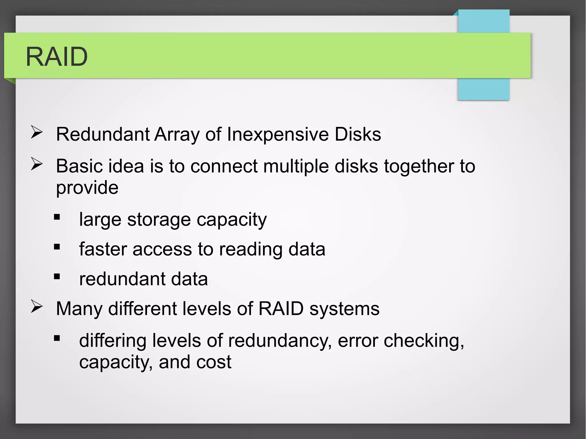RAID
 Redundant Array of Inexpensive Disks
 Basic idea is to connect multiple disks together to
provide
 large storage capacity
 faster access to reading data
 redundant data
 Many different levels of RAID systems
 differing levels of redundancy, error checking,
capacity, and cost
 