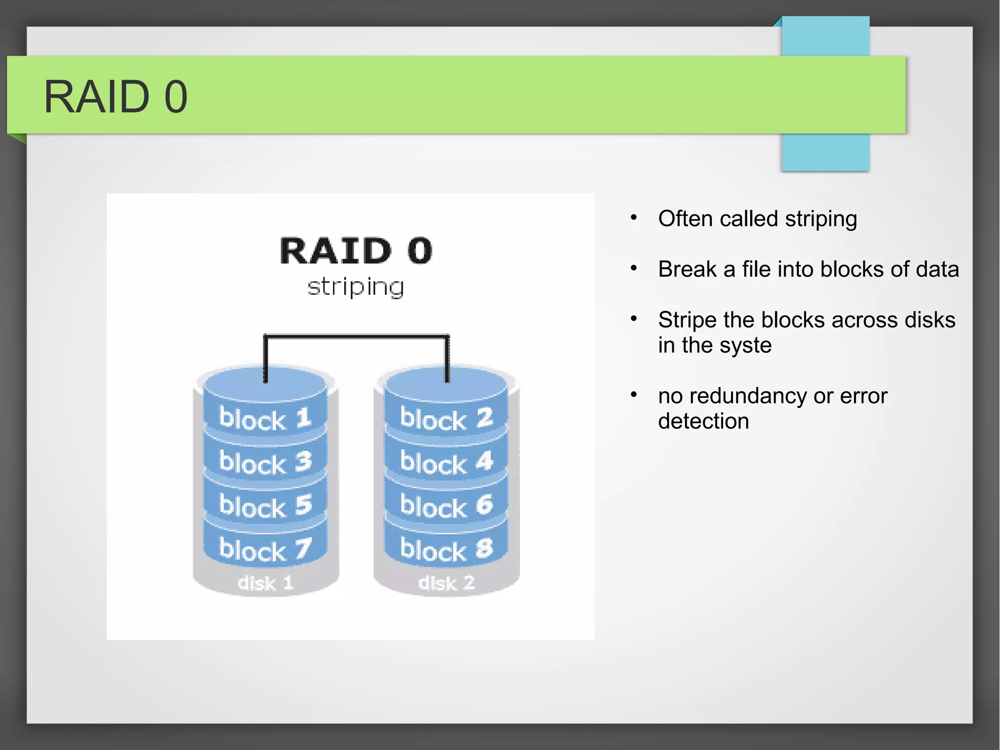 RAID 0
• Often called striping
• Break a file into blocks of data
• Stripe the blocks across disks
in the syste
• no redundancy or error
detection
 